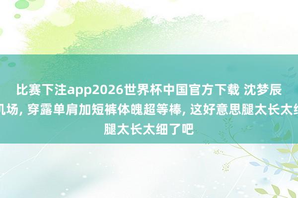 比赛下注app2026世界杯中国官方下载 沈梦辰现身机场， 穿露单肩加短裤体魄超等棒，<a href=