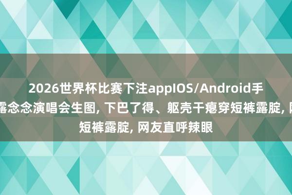 2026世界杯比赛下注appIOS/Android手机版下载 赵露念念演唱会生图, 下巴了得、躯壳干瘪穿短裤露腚, 网友直呼辣眼