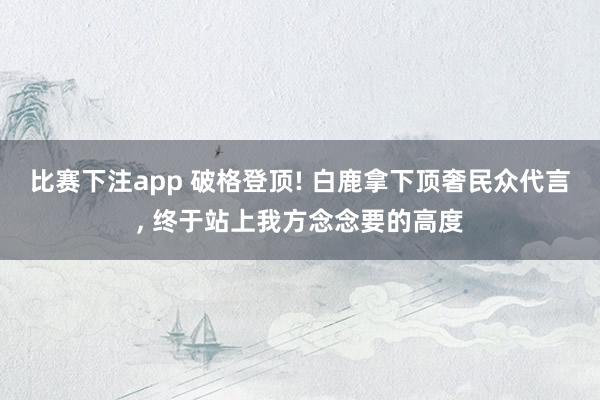 比赛下注app 破格登顶! 白鹿拿下顶奢民众代言， 终于站上我方念念要的高度