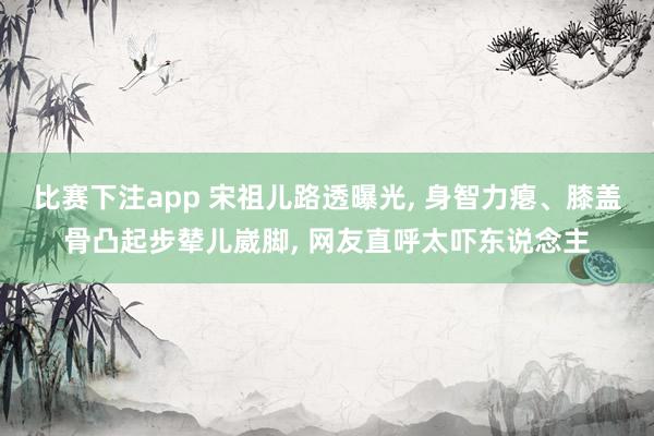 比赛下注app 宋祖儿路透曝光, 身智力瘪、膝盖骨凸起步辇儿崴脚, 网友直呼太吓东说念主