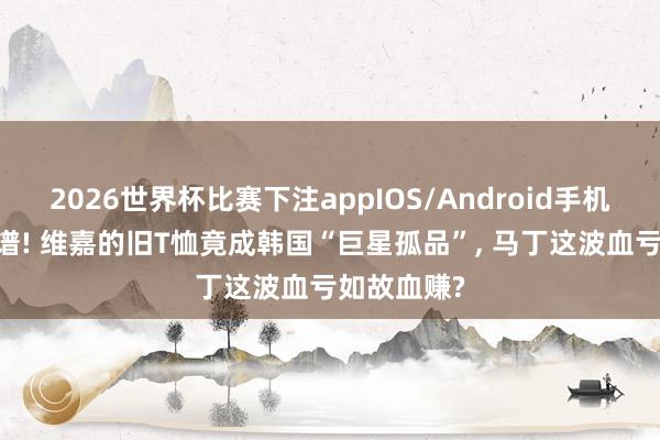 2026世界杯比赛下注appIOS/Android手机版下载 离谱! 维嘉的旧T恤竟成韩国“巨星孤品”， 马丁这波血亏如故血赚?