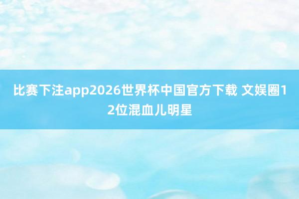 比赛下注app2026世界杯中国官方下载 文娱圈12位混血儿明星