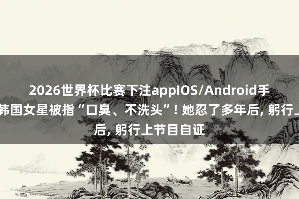 2026世界杯比赛下注appIOS/Android手机版下载 韩国女星被指“口臭、不洗头”! 她忍了多年后， 躬行上节目自证