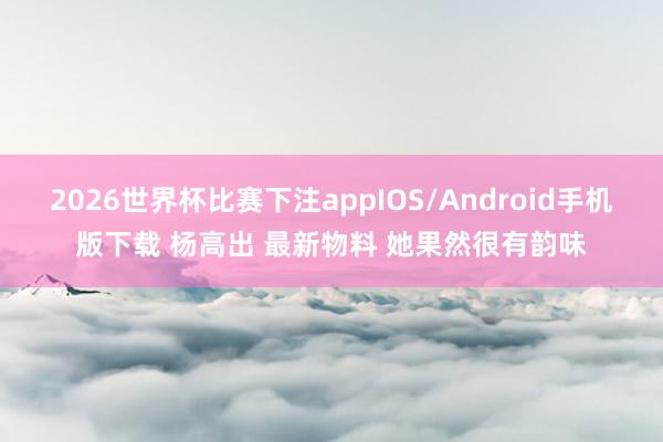 2026世界杯比赛下注appIOS/Android手机版下载 杨高出 最新物料 她果然很有韵味