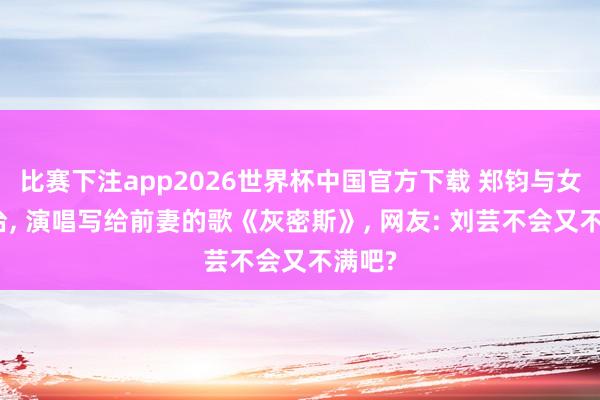 比赛下注app2026世界杯中国官方下载 郑钧与女儿同台, 演唱写给前妻的歌《灰密斯》, 网友: 刘芸不会又不满吧?
