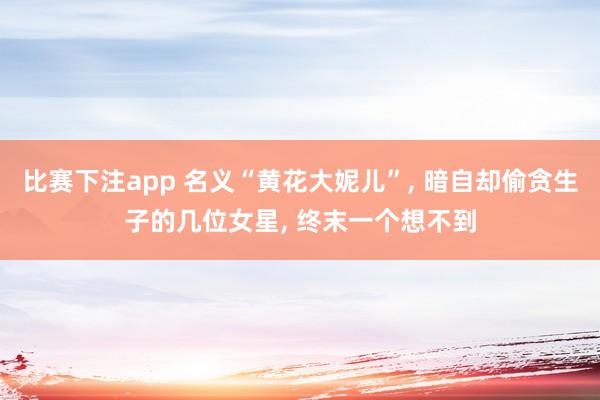 比赛下注app 名义“黄花大妮儿”， 暗自却偷贪生子的几位女星， 终末一个想不到
