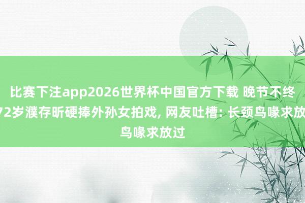 比赛下注app2026世界杯中国官方下载 晚节不终? 72岁濮存昕硬捧外孙女拍戏， 网友吐槽: 长颈鸟喙求放过