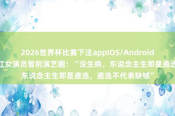 2026世界杯比赛下注appIOS/Android手机版下载 39岁当红女演员暂别演艺圈：“没生病，东说念主生即是遴选，遴选不代表缺憾”