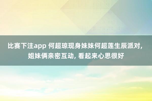 比赛下注app 何超琼现身妹妹何超莲生辰派对， 姐妹俩亲密互动， 看起来心思很好