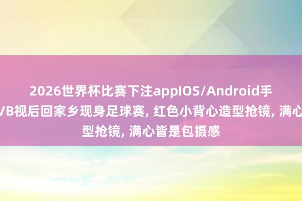 2026世界杯比赛下注appIOS/Android手机版下载 TVB视后回家乡现身足球赛， 红色小背心造型抢镜， 满心皆是包摄感