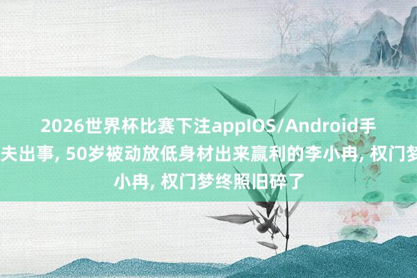 2026世界杯比赛下注appIOS/Android手机版下载 丈夫出事， 50岁被动放低身材出来赢利的李小冉， 权门梦终照旧碎了