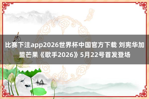 比赛下注app2026世界杯中国官方下载 刘宪华加盟芒果《歌手2026》5月22号首发登场