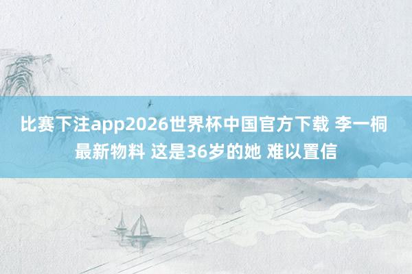比赛下注app2026世界杯中国官方下载 李一桐 最新物料 这是36岁的她 难以置信