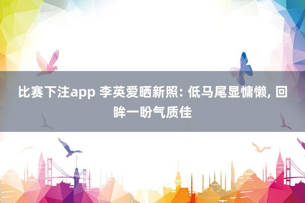 比赛下注app 李英爱晒新照: 低马尾显慵懒， 回眸一盼气质佳