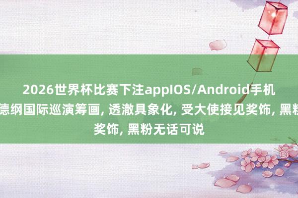 2026世界杯比赛下注appIOS/Android手机版下载 郭德纲国际巡演筹画， 透澈具象化， 受大使接见奖饰， 黑粉无话可说