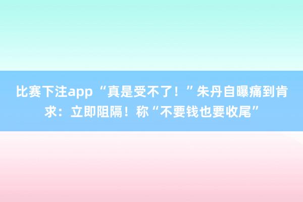 比赛下注app “真是受不了！”朱丹自曝痛到肯求：立即阻隔！称“不要钱也要收尾”