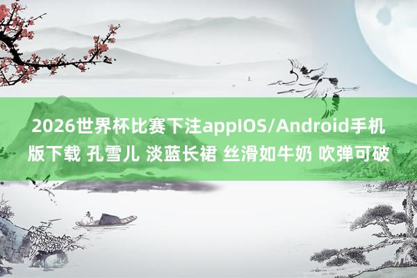 2026世界杯比赛下注appIOS/Android手机版下载 孔雪儿 淡蓝长裙 丝滑如牛奶 吹弹可破