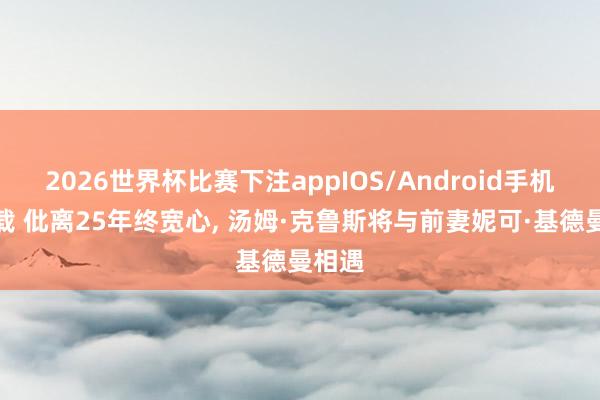 2026世界杯比赛下注appIOS/Android手机版下载 仳离25年终宽心， 汤姆·克鲁斯将与前妻妮可·基德曼相遇