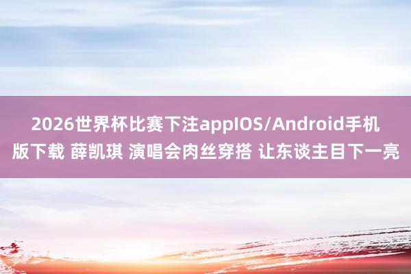 2026世界杯比赛下注appIOS/Android手机版下载 薛凯琪 演唱会肉丝穿搭 让东谈主目下一亮