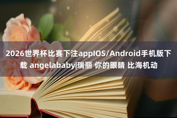 2026世界杯比赛下注appIOS/Android手机版下载 angelababy|瑞丽 你的眼睛 比海机动