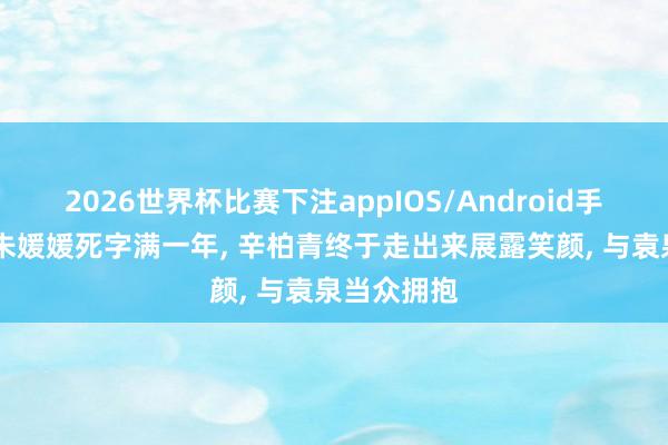 2026世界杯比赛下注appIOS/Android手机版下载 朱媛媛死字满一年， 辛柏青终于走出来展露笑颜， 与袁泉当众拥抱