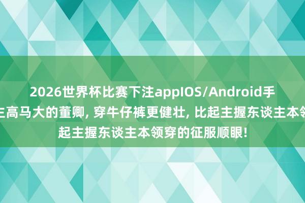 2026世界杯比赛下注appIOS/Android手机版下载 东谈主高马大的董卿， 穿牛仔裤更健壮，<a href=