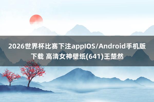2026世界杯比赛下注appIOS/Android手机版下载 高清女神壁纸(641)王楚然