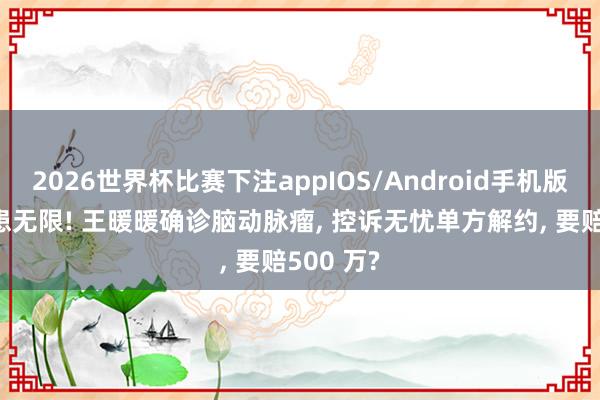 2026世界杯比赛下注appIOS/Android手机版下载 遗患无限! 王暖暖确诊脑动脉瘤， 控诉无忧单方解约， 要赔500 万?