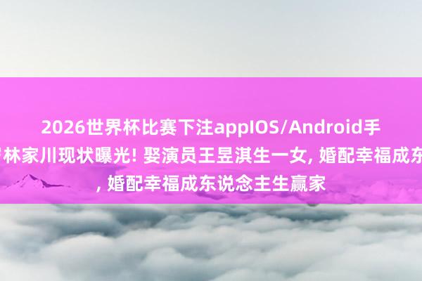 2026世界杯比赛下注appIOS/Android手机版下载 45岁林家川现状曝光! 娶演员王昱淇生一女， 婚配幸福成东说念主生赢家