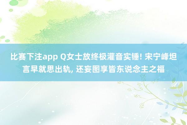 比赛下注app Q女士放终极灌音实锤! 宋宁峰坦言早就思出轨， 还妄图享皆东说念主之福