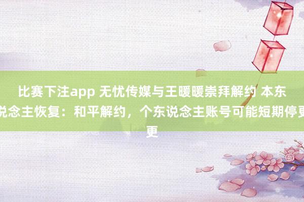 比赛下注app 无忧传媒与王暖暖崇拜解约 本东说念主恢复：和平解约，个东说念主账号可能短期停更