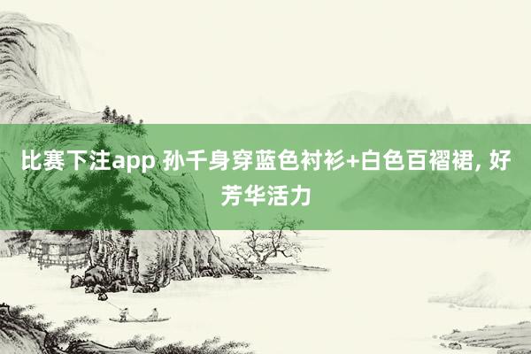比赛下注app 孙千身穿蓝色衬衫+白色百褶裙，<a href=