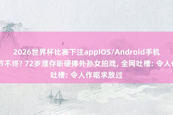 2026世界杯比赛下注appIOS/Android手机版下载 晚节不终? 72岁濮存昕硬捧外孙女拍戏， 全网吐槽: 令人作呕求放过