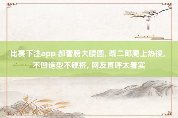 比赛下注app 郝蕾膀大腰圆， 跷二郎腿上热搜，<a href=
