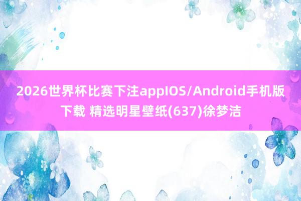 2026世界杯比赛下注appIOS/Android手机版下载 精选明星壁纸(637)徐梦洁