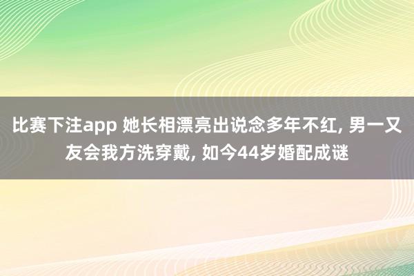 比赛下注app 她长相漂亮出说念多年不红， 男一又友会我方洗穿戴， 如今44岁婚配成谜