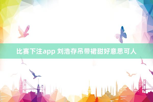 比赛下注app 刘浩存吊带裙甜好意思可人