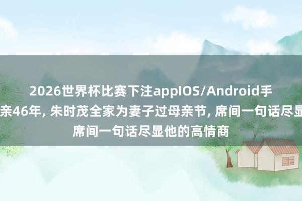 2026世界杯比赛下注appIOS/Android手机版下载 成亲46年， 朱时茂全家为妻子过母亲节， 席间一句话尽显他的高情商