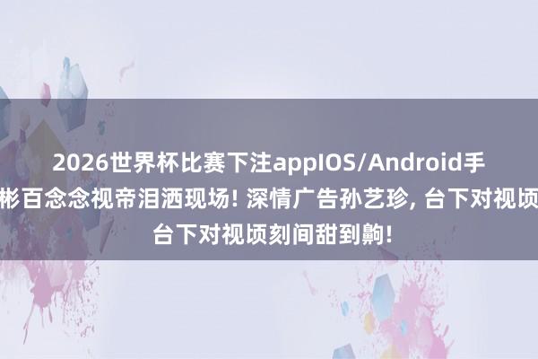 2026世界杯比赛下注appIOS/Android手机版下载 玄彬百念念视帝泪洒现场! 深情广告孙艺珍， 台下对视顷刻间甜到齁!