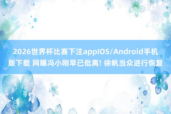 2026世界杯比赛下注appIOS/Android手机版下载 网曝冯小刚早已仳离! 徐帆当众进行恢复