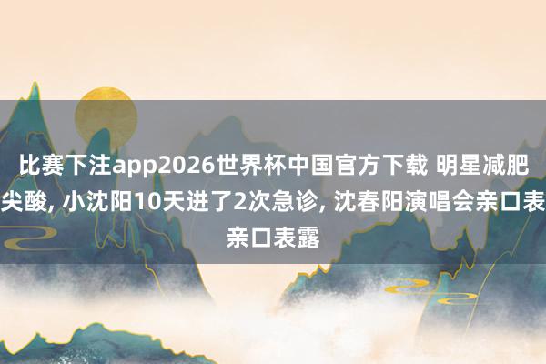 比赛下注app2026世界杯中国官方下载 明星减肥太尖酸， 小沈阳10天进了2次急诊， 沈春阳演唱会亲口表露