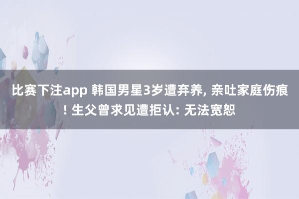 比赛下注app 韩国男星3岁遭弃养， 亲吐家庭伤痕! 生父曾求见遭拒认: 无法宽恕
