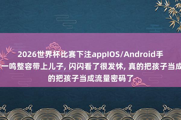 2026世界杯比赛下注appIOS/Android手机版下载 黄一鸣整容带上儿子， 闪闪看了很发怵， 真的把孩子当成流量密码了