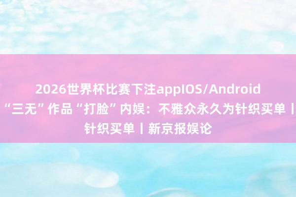 2026世界杯比赛下注appIOS/Android手机版下载 “三无”作品“打脸”内娱：不雅众永久为针织买单丨新京报娱论