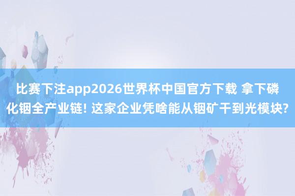 比赛下注app2026世界杯中国官方下载 拿下磷化铟全产业链! 这家企业凭啥能从铟矿干到光模块?
