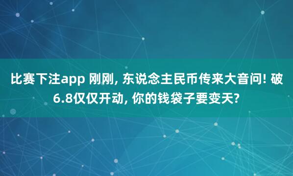 比赛下注app 刚刚， 东说念主民币传来大音问! 破6.8仅仅开动， 你的钱袋子要变天?