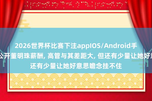 2026世界杯比赛下注appIOS/Android手机版下载 格力公开董明珠薪酬， 高管与其差距大， 但还有少量让她好意思瞻念挂不住