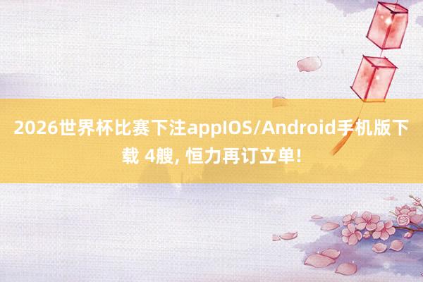 2026世界杯比赛下注appIOS/Android手机版下载 4艘， 恒力再订立单!