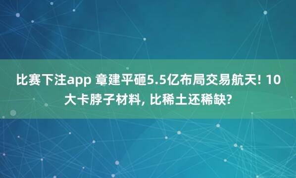 比赛下注app 章建平砸5.5亿布局交易航天! 10大卡脖子材料， 比稀土还稀缺?
