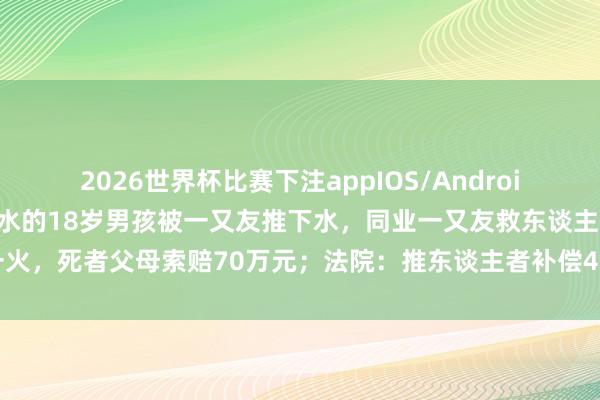 2026世界杯比赛下注appIOS/Android手机版下载 重庆不会游水的18岁男孩被一又友推下水，同业一又友救东谈主溺一火，死者父母索赔70万元；法院：推东谈主者补偿49万余元，获救者补偿19万余元